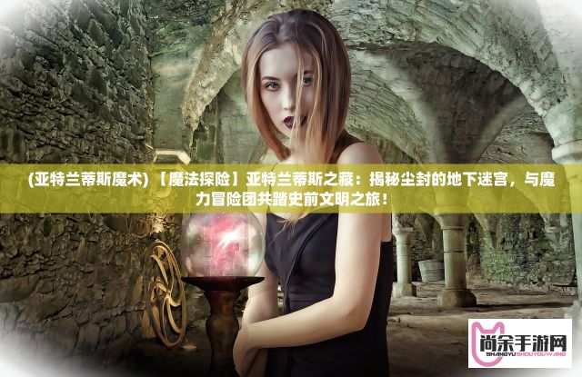 (亚特兰蒂斯魔术) 【魔法探险】亚特兰蒂斯之藏：揭秘尘封的地下迷宫，与魔力冒险团共踏史前文明之旅！